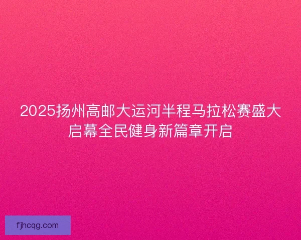 2025扬州高邮大运河半程马拉松赛盛大启幕全民健身新篇章开启