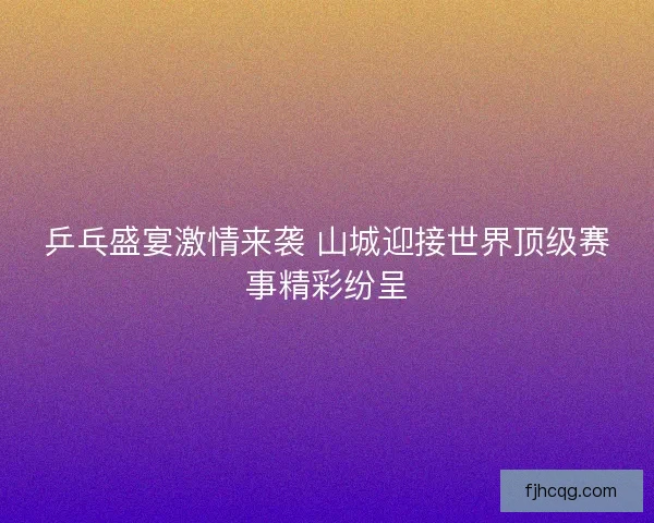 乒乓盛宴激情来袭 山城迎接世界顶级赛事精彩纷呈