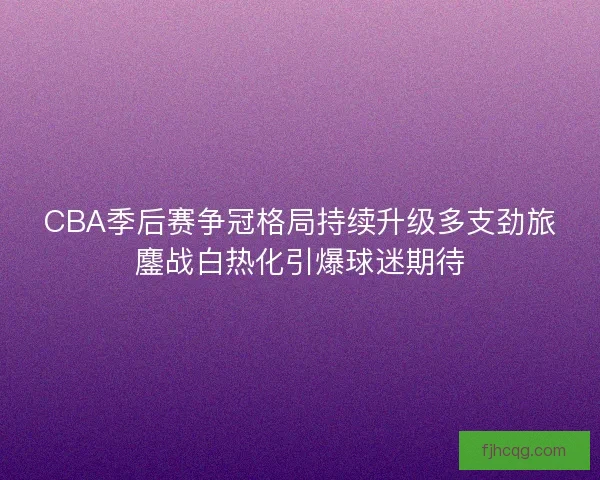 CBA季后赛争冠格局持续升级多支劲旅鏖战白热化引爆球迷期待