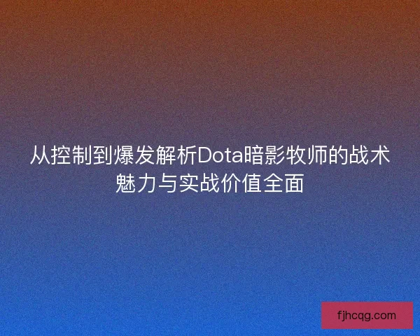 从控制到爆发解析Dota暗影牧师的战术魅力与实战价值全面