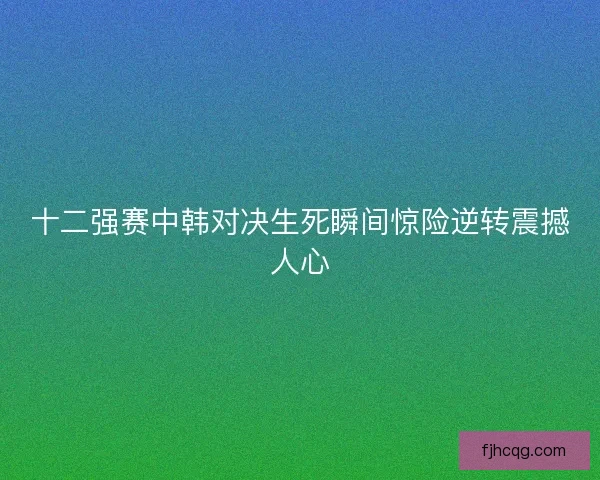 十二强赛中韩对决生死瞬间惊险逆转震撼人心