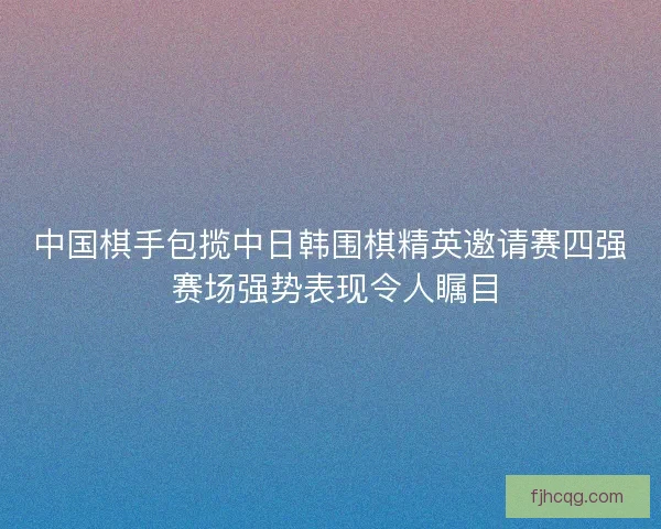 中国棋手包揽中日韩围棋精英邀请赛四强 赛场强势表现令人瞩目