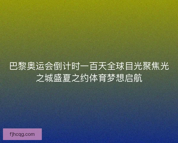 巴黎奥运会倒计时一百天全球目光聚焦光之城盛夏之约体育梦想启航