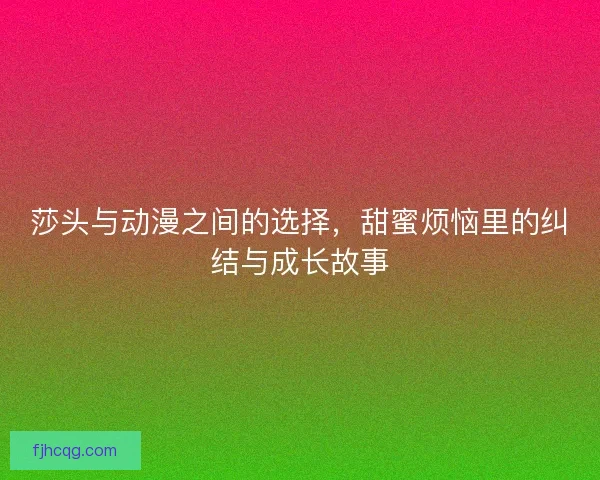 莎头与动漫之间的选择，甜蜜烦恼里的纠结与成长故事